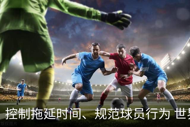 控制拖延时间、规范球员行为 世界杯推动足球比赛规则迭代升级